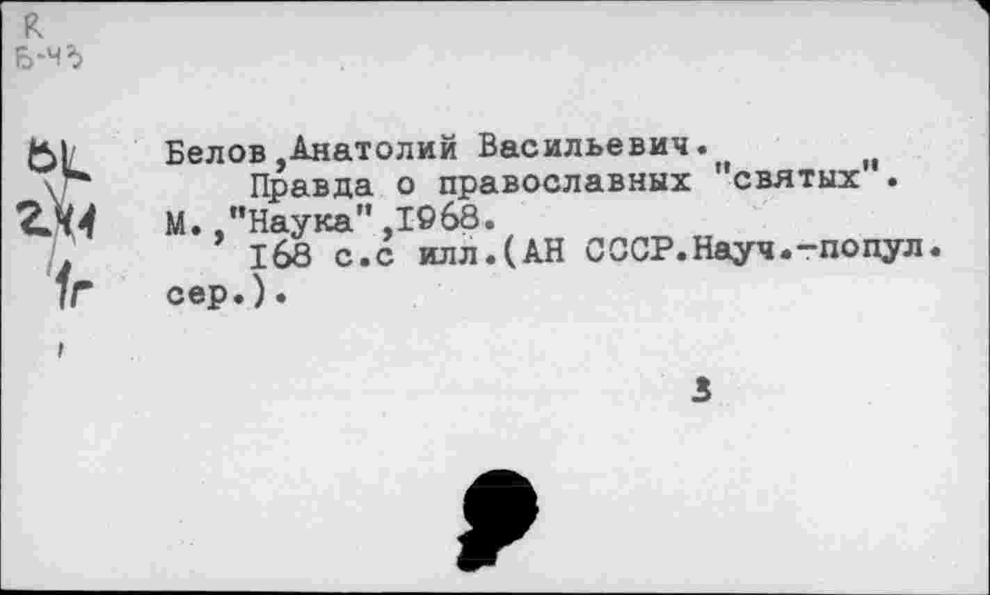 ﻿к
Б-чд
а
(г
Белов-Анатолий Васильевич.	м
Правда о православных святых . М.-"Наука",1968.
168 с.с илл.(АН СССР.Науч.-попул сер.).
3